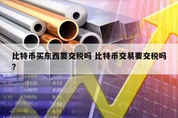比特币买东西要交税吗 比特币交易要交税吗?