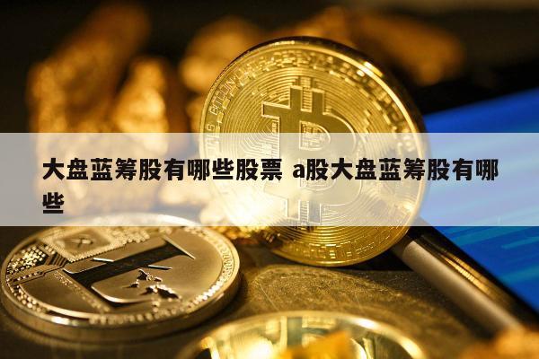 大盘蓝筹股有哪些股票 a股大盘蓝筹股有哪些