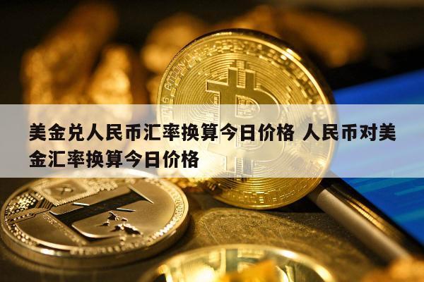 美金兑人民币汇率换算今日价格 人民币对美金汇率换算今日价格