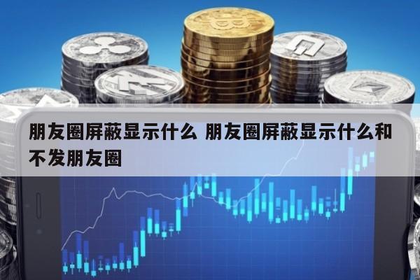 朋友圈屏蔽显示什么 朋友圈屏蔽显示什么和不发朋友圈