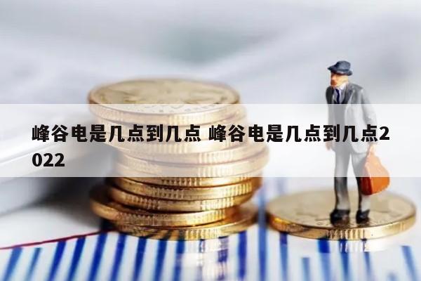 峰谷电是几点到几点 峰谷电是几点到几点2022