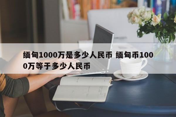 缅甸1000万是多少人民币 缅甸币1000万等于多少人民币