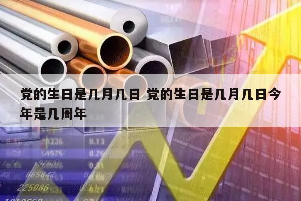 党的生日是几月几日 党的生日是几月几日今年是几周年