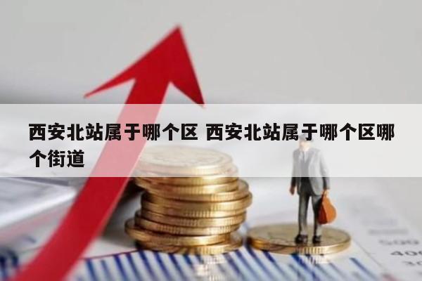 西安北站属于哪个区 西安北站属于哪个区哪个街道