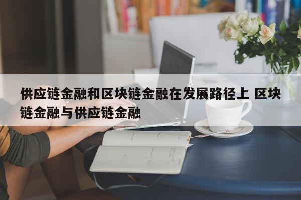 供应链金融和区块链金融在发展路径上 区块链金融与供应链金融