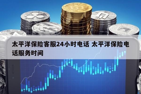 太平洋保险客服24小时电话 太平洋保险电话服务时间