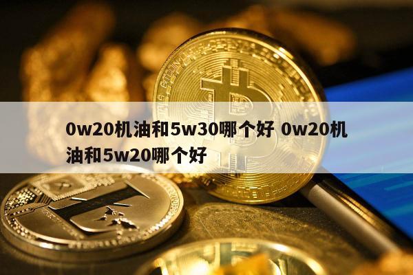 0w20机油和5w30哪个好 0w20机油和5w20哪个好