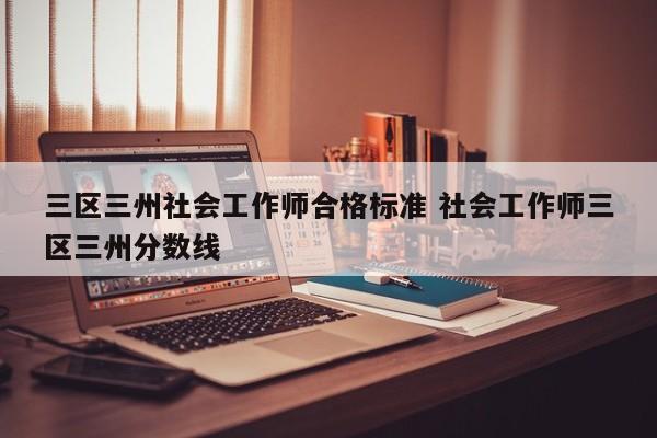 三区三州社会工作师合格标准 社会工作师三区三州分数线