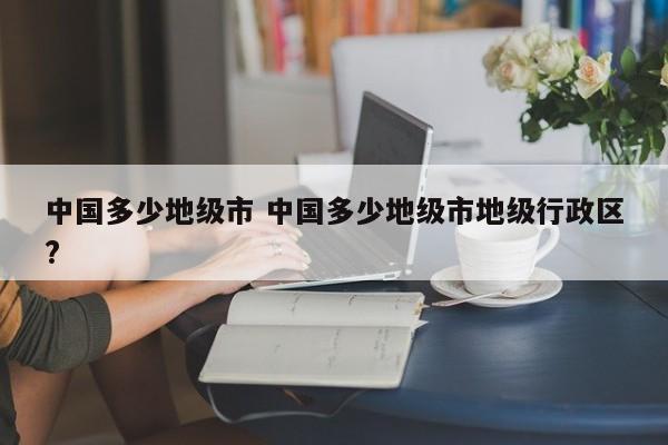 中国多少地级市 中国多少地级市地级行政区?