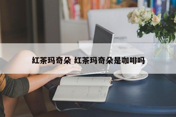 红茶玛奇朵 红茶玛奇朵是咖啡吗