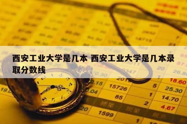 西安工业大学是几本 西安工业大学是几本录取分数线