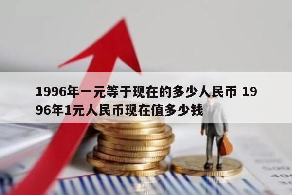 1996年一元等于现在的多少人民币 1996年1元人民币现在值多少钱