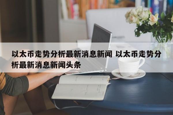 以太币走势分析最新消息新闻 以太币走势分析最新消息新闻头条
