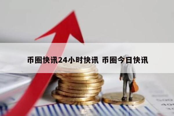 币圈快讯24小时快讯 币圈今日快讯