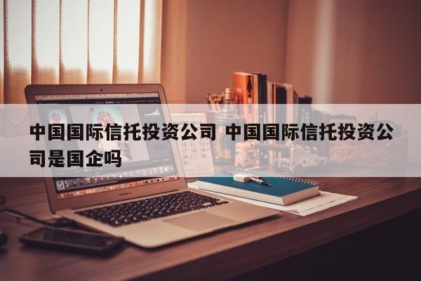 中国国际信托投资公司 中国国际信托投资公司是国企吗