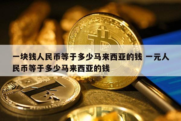 一块钱人民币等于多少马来西亚的钱 一元人民币等于多少马来西亚的钱