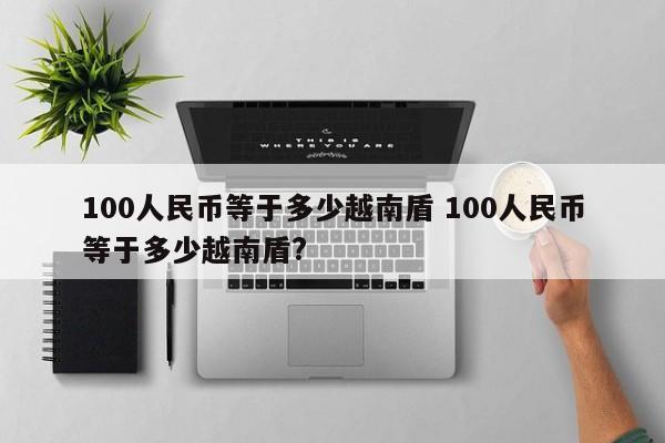 100人民币等于多少越南盾 100人民币等于多少越南盾?