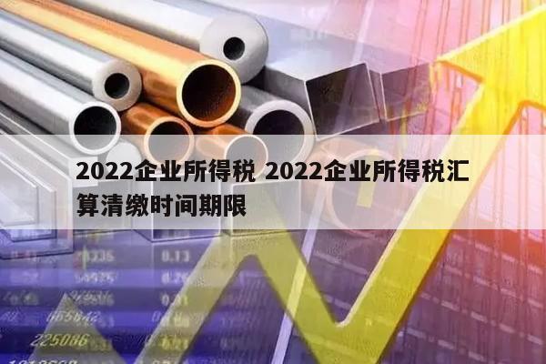 2022企业所得税 2022企业所得税汇算清缴时间期限
